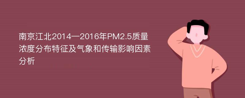 南京江北2014—2016年PM2.5质量浓度分布特征及气象和传输影响因素分析