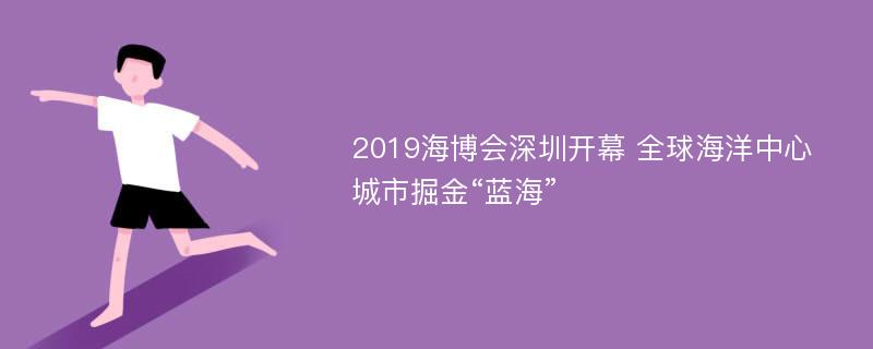 2019海博会深圳开幕 全球海洋中心城市掘金“蓝海”