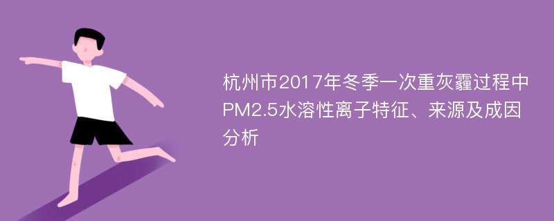 杭州市2017年冬季一次重灰霾过程中PM2.5水溶性离子特征、来源及成因分析