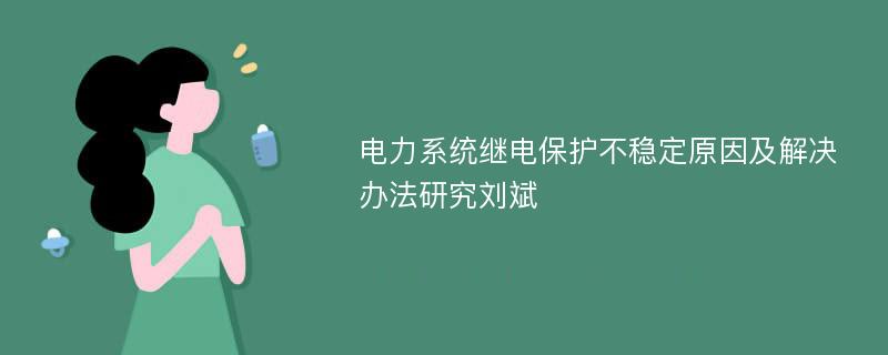 电力系统继电保护不稳定原因及解决办法研究刘斌