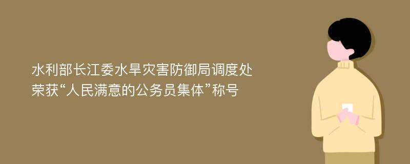 水利部长江委水旱灾害防御局调度处荣获“人民满意的公务员集体”称号