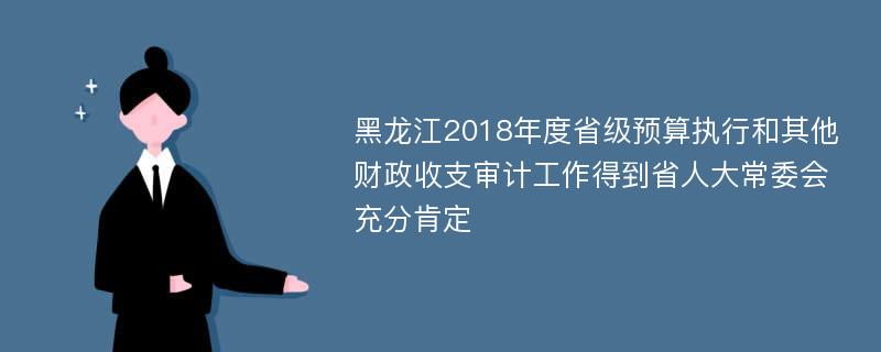 黑龙江2018年度省级预算执行和其他财政收支审计工作得到省人大常委会充分肯定