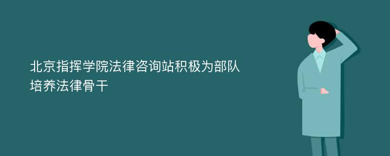 北京指挥学院法律咨询站积极为部队培养法律骨干