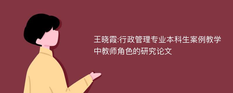 王晓霞:行政管理专业本科生案例教学中教师角色的研究论文