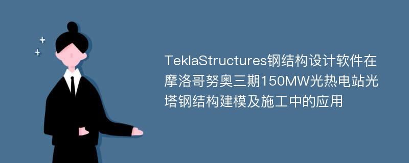 TeklaStructures钢结构设计软件在摩洛哥努奥三期150MW光热电站光塔钢结构建模及施工中的应用