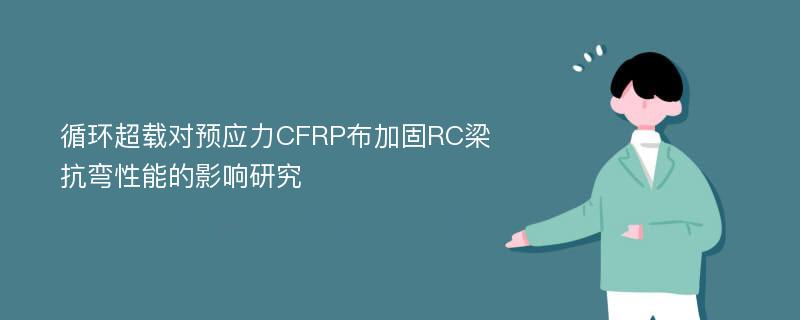 循环超载对预应力CFRP布加固RC梁抗弯性能的影响研究