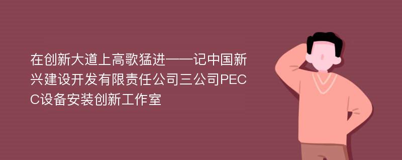 在创新大道上高歌猛进——记中国新兴建设开发有限责任公司三公司PECC设备安装创新工作室