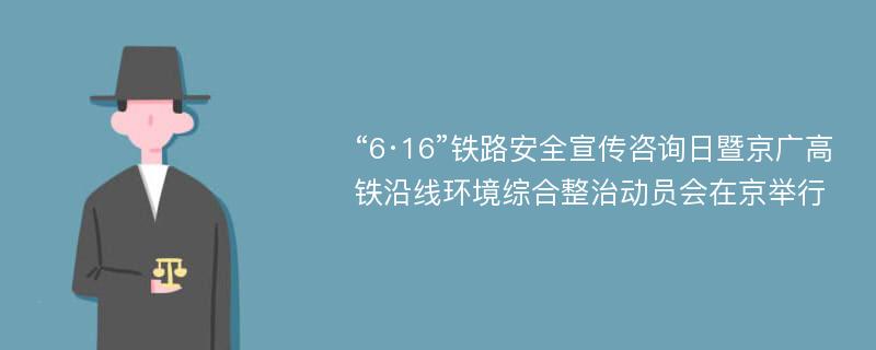 “6·16”铁路安全宣传咨询日暨京广高铁沿线环境综合整治动员会在京举行
