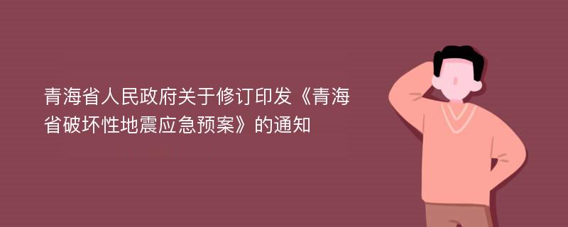 青海省人民政府关于修订印发《青海省破坏性地震应急预案》的通知