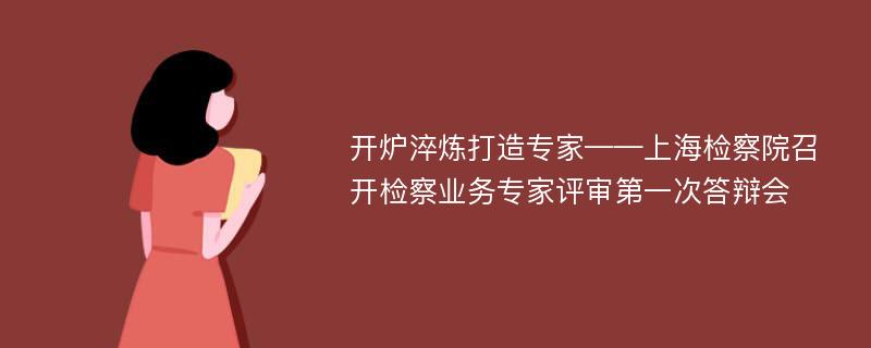 开炉淬炼打造专家——上海检察院召开检察业务专家评审第一次答辩会