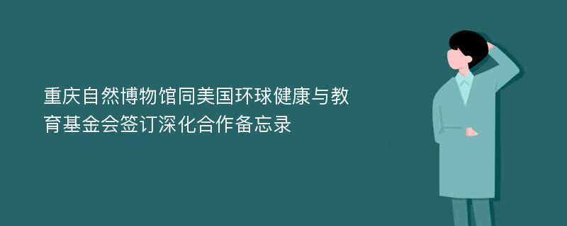 重庆自然博物馆同美国环球健康与教育基金会签订深化合作备忘录