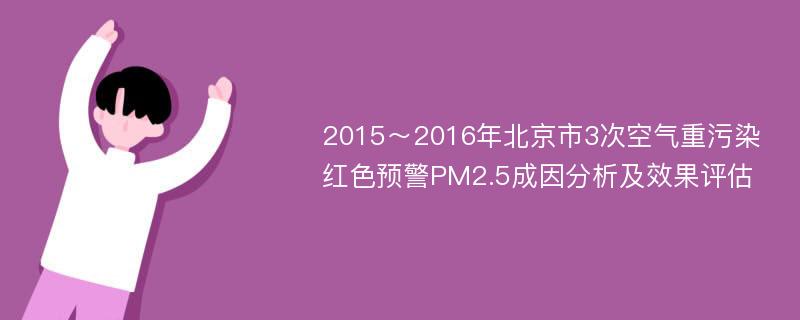 2015～2016年北京市3次空气重污染红色预警PM2.5成因分析及效果评估